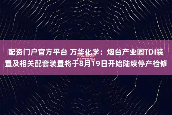 配资门户官方平台 万华化学：烟台产业园TDI装置及相关配套装置将于8月19日开始陆续停产检修