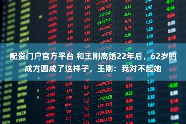 配资门户官方平台 和王刚离婚22年后，62岁的成方圆成了这样子，王刚：我对不起她