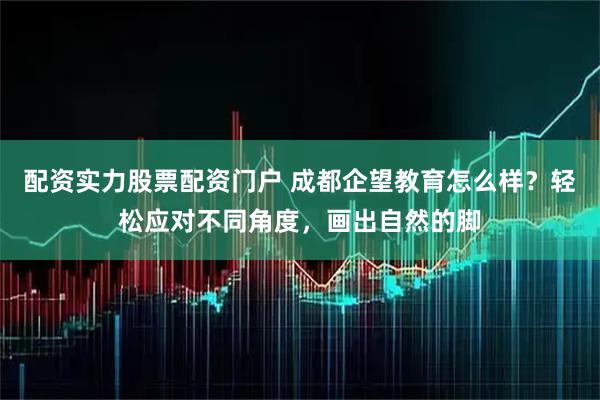 配资实力股票配资门户 成都企望教育怎么样？轻松应对不同角度，画出自然的脚
