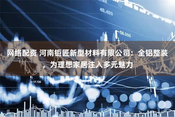 网络配资 河南钜匠新型材料有限公司：全铝整装，为理想家居注入多元魅力