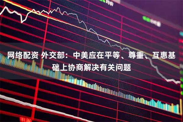 网络配资 外交部：中美应在平等、尊重、互惠基础上协商解决有关问题