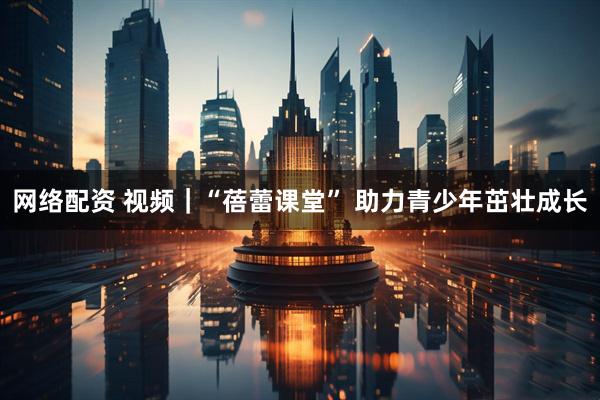 网络配资 视频｜“蓓蕾课堂” 助力青少年茁壮成长
