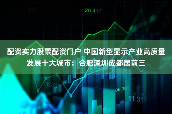 配资实力股票配资门户 中国新型显示产业高质量发展十大城市：合肥深圳成都居前三