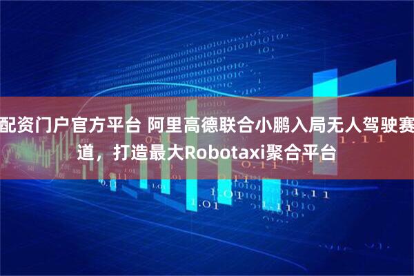 配资门户官方平台 阿里高德联合小鹏入局无人驾驶赛道，打造最大Robotaxi聚合平台