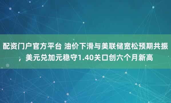 配资门户官方平台 油价下滑与美联储宽松预期共振，美元兑加元稳守1.40关口创六个月新高