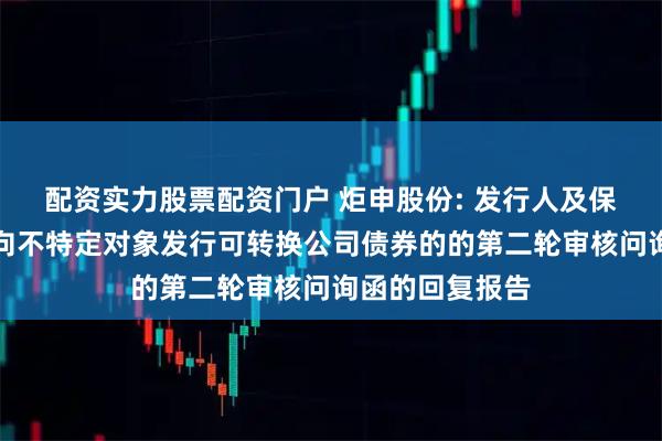 配资实力股票配资门户 炬申股份: 发行人及保荐人关于申请向不特定对象发行可转换公司债券的的第二轮审核问询函的回复报告