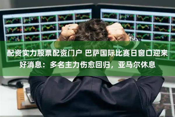 配资实力股票配资门户 巴萨国际比赛日窗口迎来好消息：多名主力伤愈回归，亚马尔休息