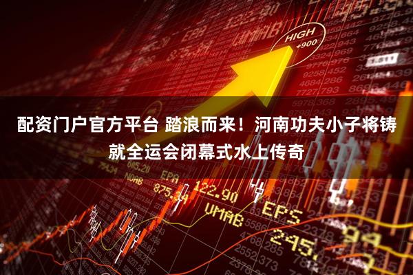 配资门户官方平台 踏浪而来！河南功夫小子将铸就全运会闭幕式水上传奇