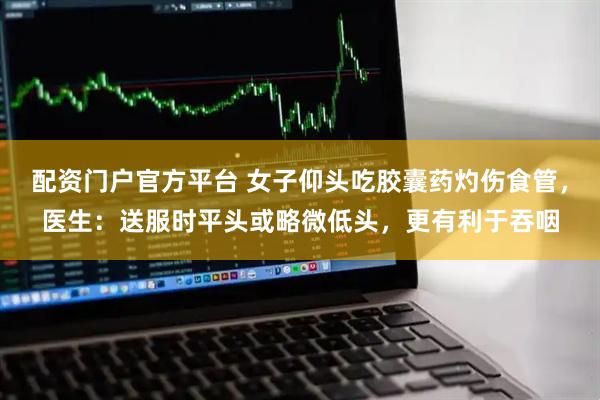 配资门户官方平台 女子仰头吃胶囊药灼伤食管，医生：送服时平头或略微低头，更有利于吞咽