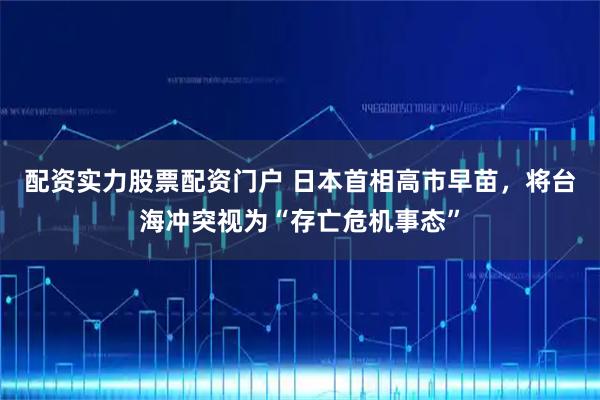 配资实力股票配资门户 日本首相高市早苗，将台海冲突视为“存亡危机事态”