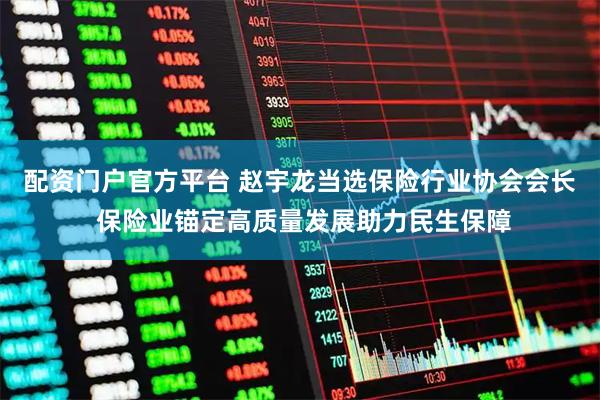 配资门户官方平台 赵宇龙当选保险行业协会会长 保险业锚定高质量发展助力民生保障