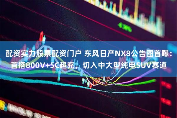 配资实力股票配资门户 东风日产NX8公告图首曝：首搭800V+5C超充，切入中大型纯电SUV赛道