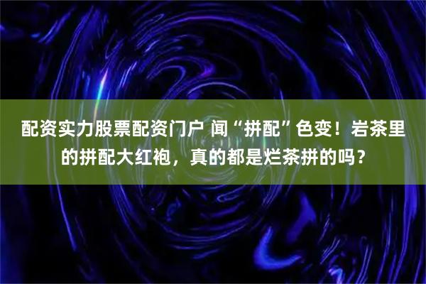 配资实力股票配资门户 闻“拼配”色变！岩茶里的拼配大红袍，真的都是烂茶拼的吗？