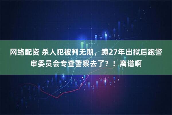 网络配资 杀人犯被判无期，蹲27年出狱后跑警审委员会专查警察去了？！离谱啊