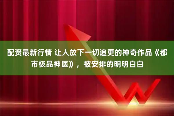 配资最新行情 让人放下一切追更的神奇作品《都市极品神医》，被安排的明明白白