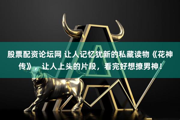 股票配资论坛网 让人记忆犹新的私藏读物《花神传》，让人上头的片段，看完好想撩男神！