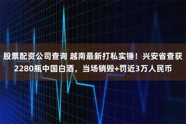 股票配资公司查询 越南最新打私实锤！兴安省查获2280瓶中国白酒，当场销毁+罚近3万人民币