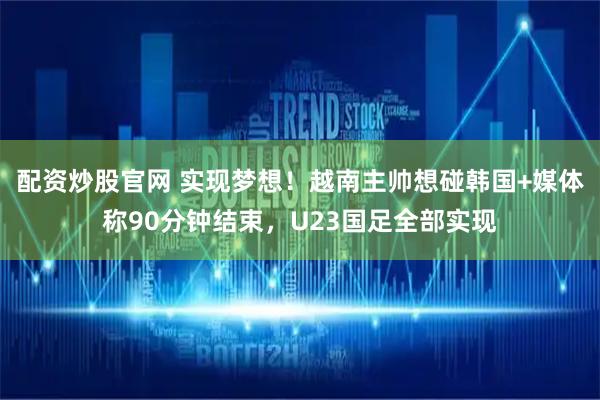 配资炒股官网 实现梦想！越南主帅想碰韩国+媒体称90分钟结束，U23国足全部实现