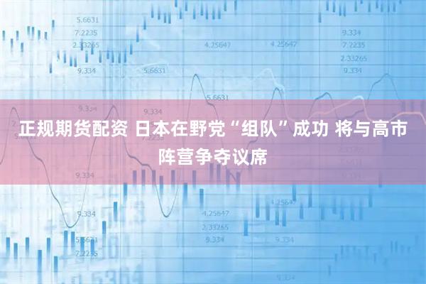 正规期货配资 日本在野党“组队”成功 将与高市阵营争夺议席