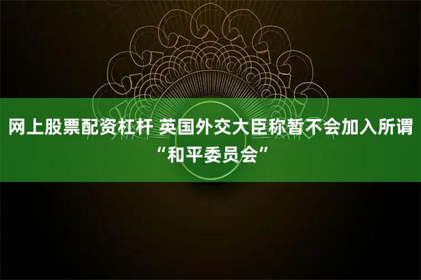 网上股票配资杠杆 英国外交大臣称暂不会加入所谓“和平委员会”