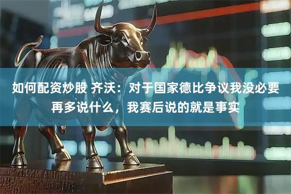如何配资炒股 齐沃：对于国家德比争议我没必要再多说什么，我赛后说的就是事实