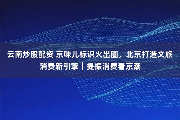 云南炒股配资 京味儿标识火出圈，北京打造文旅消费新引擎｜提振消费看京潮
