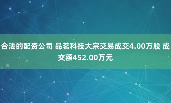 合法的配资公司 品茗科技大宗交易成交4.00万股 成交额452.00万元