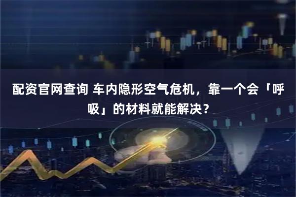 配资官网查询 车内隐形空气危机，靠一个会「呼吸」的材料就能解决？