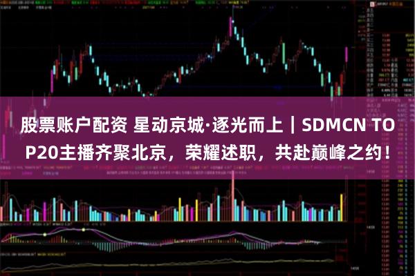 股票账户配资 星动京城·逐光而上|SDMCN TOP20主播齐聚北京,荣耀述职,共赴巅峰之约!