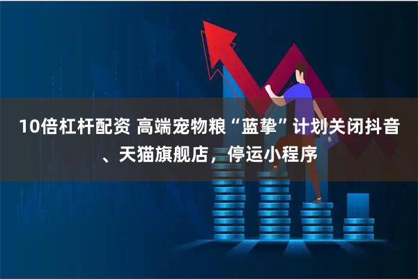 10倍杠杆配资 高端宠物粮“蓝挚”计划关闭抖音、天猫旗舰店，停运小程序