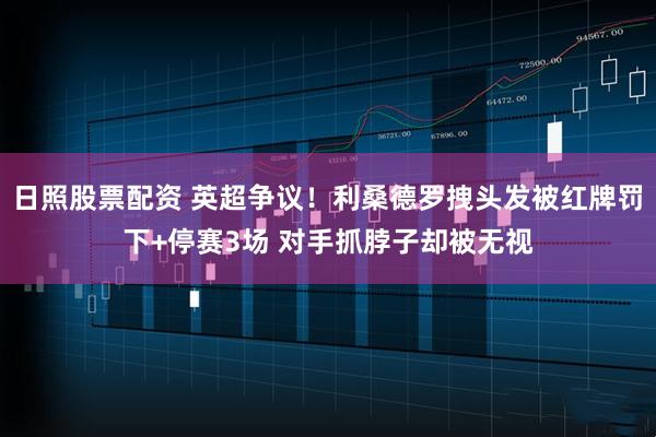 日照股票配资 英超争议！利桑德罗拽头发被红牌罚下+停赛3场 对手抓脖子却被无视
