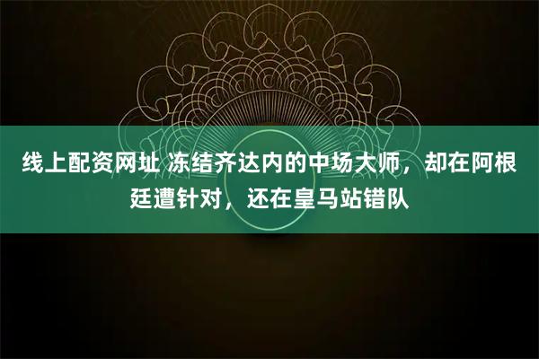 线上配资网址 冻结齐达内的中场大师，却在阿根廷遭针对，还在皇马站错队
