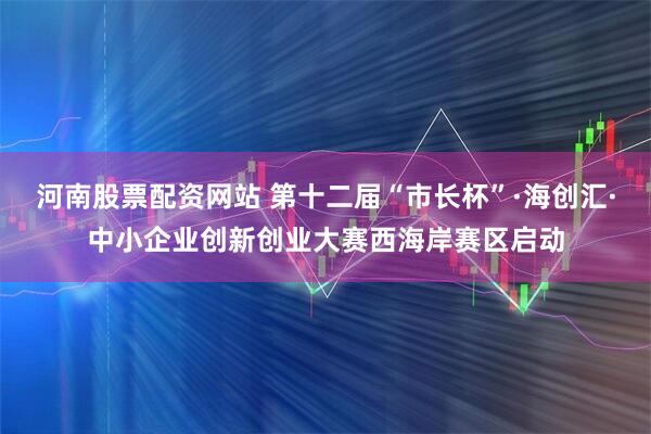河南股票配资网站 第十二届“市长杯”·海创汇·中小企业创新创业大赛西海岸赛区启动