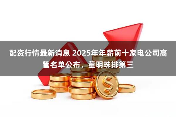 配资行情最新消息 2025年年薪前十家电公司高管名单公布，董明珠排第三