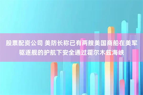 股票配资公司 美防长称已有两艘美国商船在美军驱逐舰的护航下安全通过霍尔木兹海峡