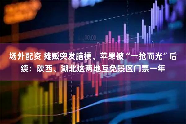 场外配资 摊贩突发脑梗、苹果被“一抢而光”后续：陕西、湖北这两地互免景区门票一年