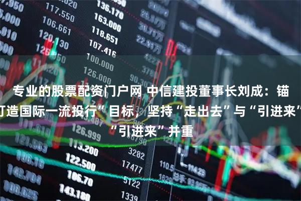 专业的股票配资门户网 中信建投董事长刘成：锚定“打造国际一流投行”目标，坚持“走出去”与“引进来”并重