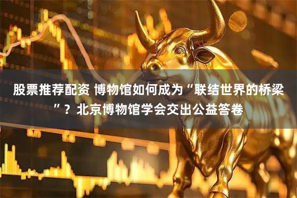 股票推荐配资 博物馆如何成为“联结世界的桥梁”？北京博物馆学会交出公益答卷
