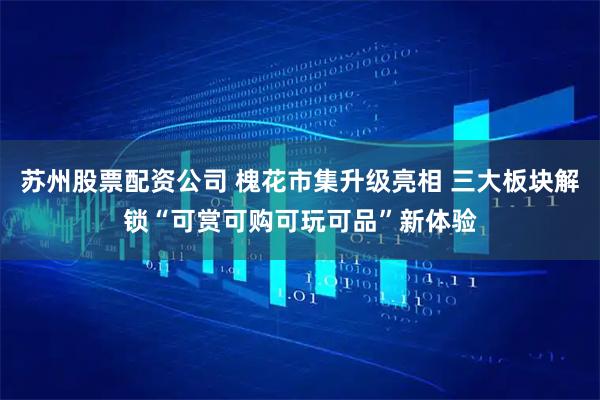 苏州股票配资公司 槐花市集升级亮相 三大板块解锁“可赏可购可玩可品”新体验