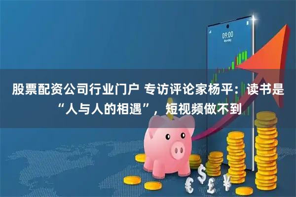 股票配资公司行业门户 专访评论家杨平：读书是“人与人的相遇”，短视频做不到