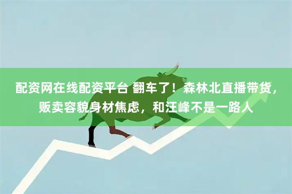 配资网在线配资平台 翻车了!森林北直播带货,贩卖容貌身材焦虑,和汪峰不是一路人