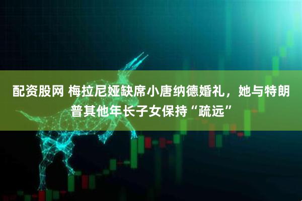 配资股网 梅拉尼娅缺席小唐纳德婚礼，她与特朗普其他年长子女保持“疏远”