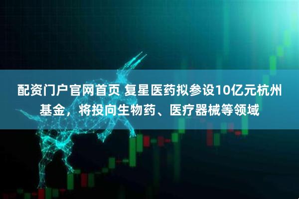 配资门户官网首页 复星医药拟参设10亿元杭州基金，将投向生物药、医疗器械等领域