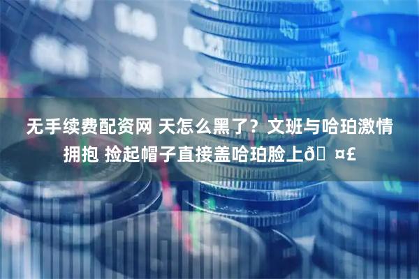 无手续费配资网 天怎么黑了？文班与哈珀激情拥抱 捡起帽子直接盖哈珀脸上🤣