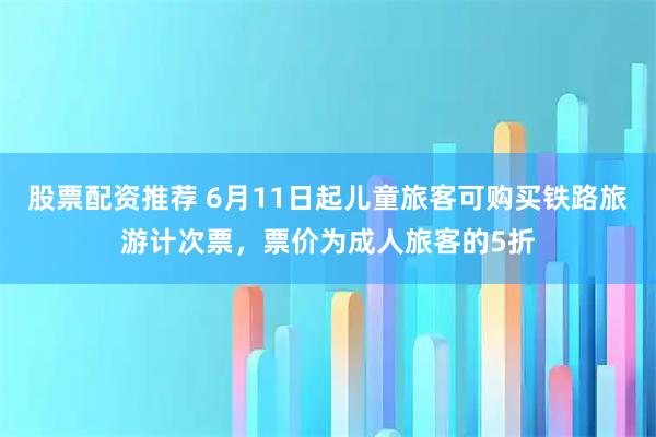 股票配资推荐 6月11日起儿童旅客可购买铁路旅游计次票，票价为成人旅客的5折